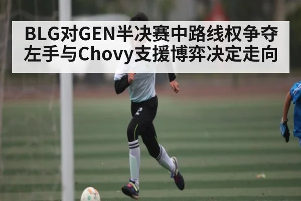 BLG对GEN半决赛中路线权争夺 左手与Chovy支援博弈决定走向