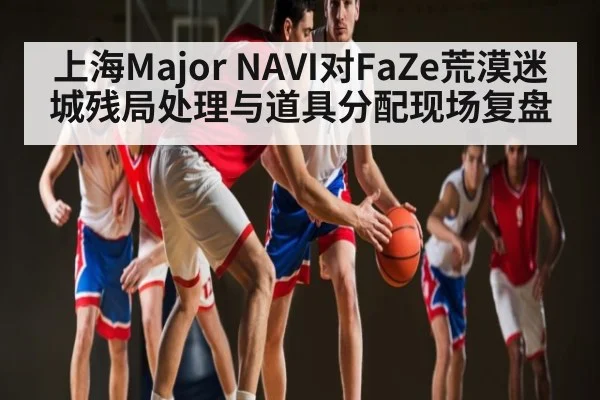 上海Major NAVI对FaZe荒漠迷城残局处理与道具分配现场复盘